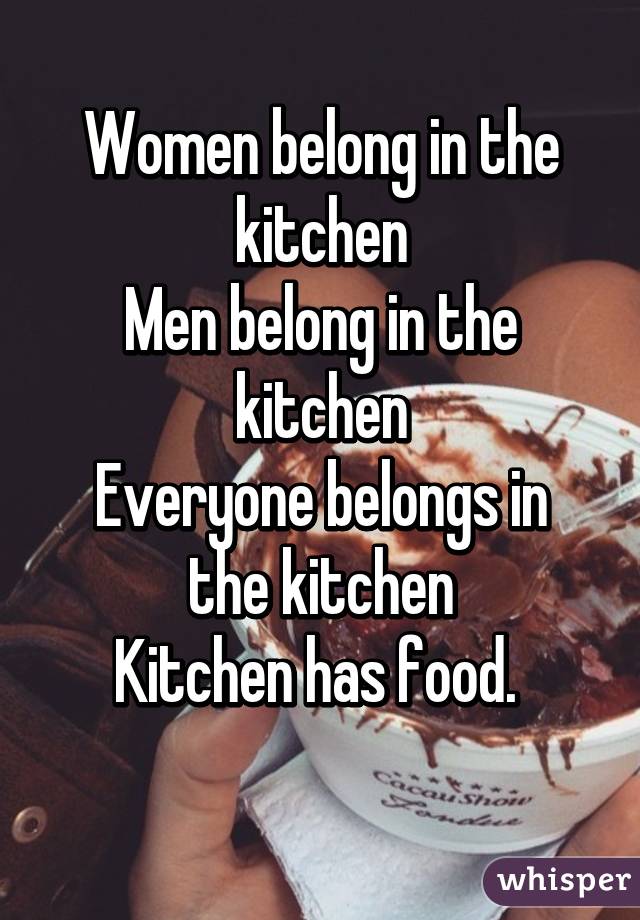 Women belong in the kitchen
Men belong in the kitchen
Everyone belongs in the kitchen
Kitchen has food. 
