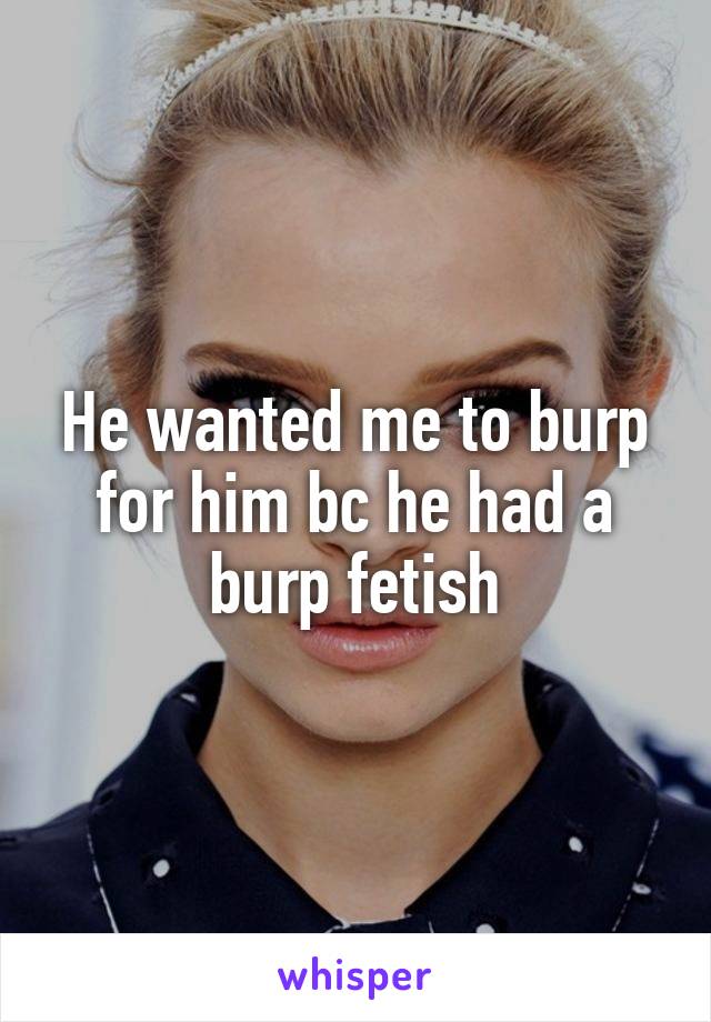 He wanted me to burp for him bc he had a burp fetish