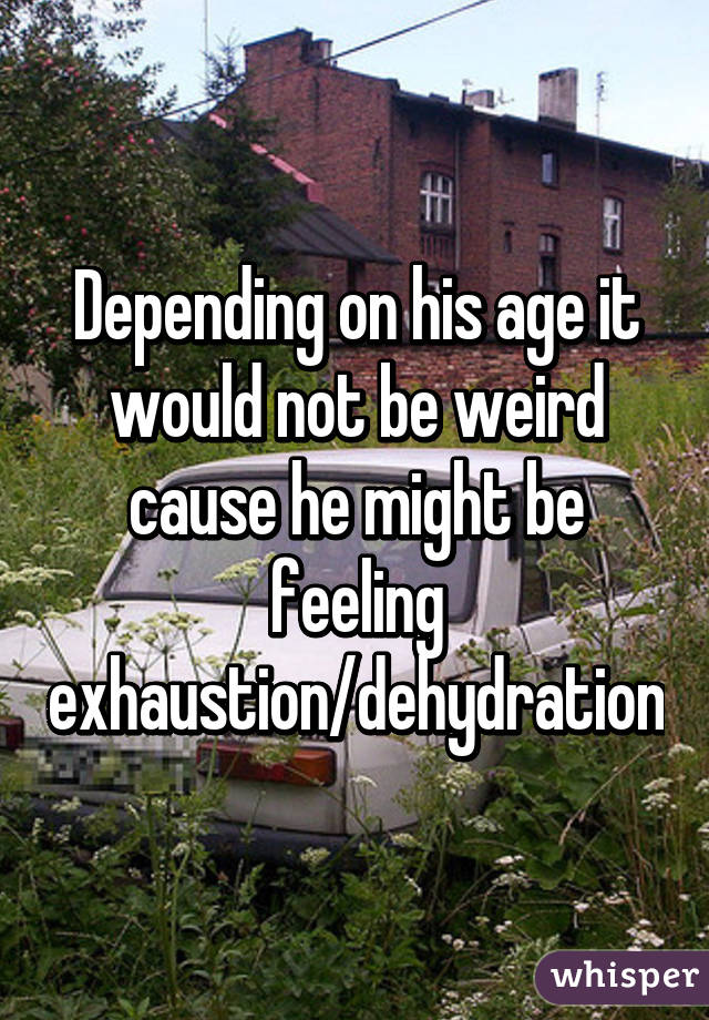 Depending on his age it would not be weird cause he might be feeling exhaustion/dehydration