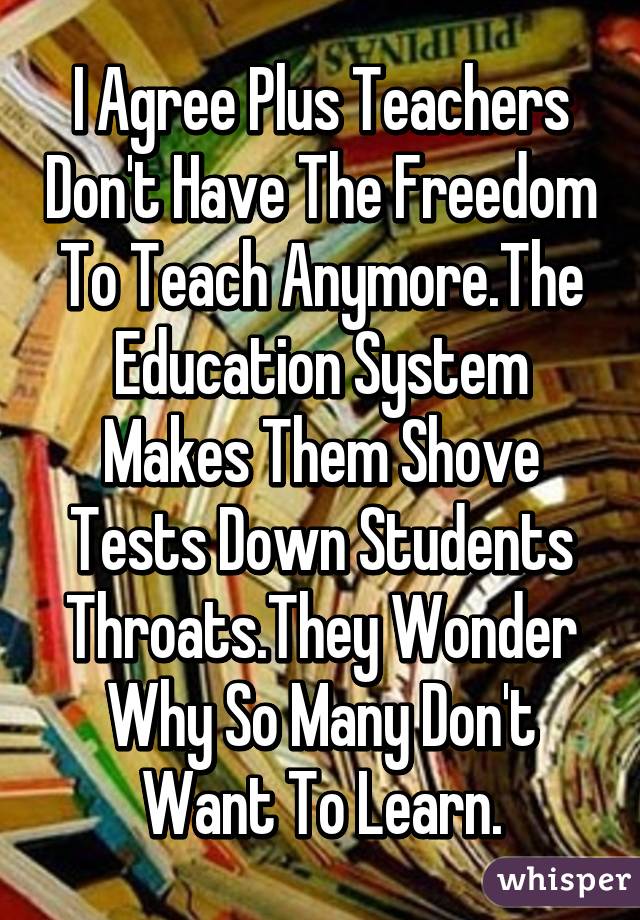 I Agree Plus Teachers Don't Have The Freedom To Teach Anymore.The Education System Makes Them Shove Tests Down Students Throats.They Wonder Why So Many Don't Want To Learn.