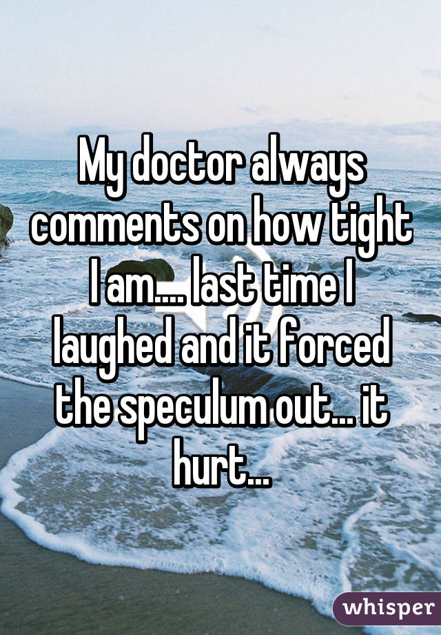 My doctor always comments on how tight I am.... last time I laughed and it forced the speculum out... it hurt...