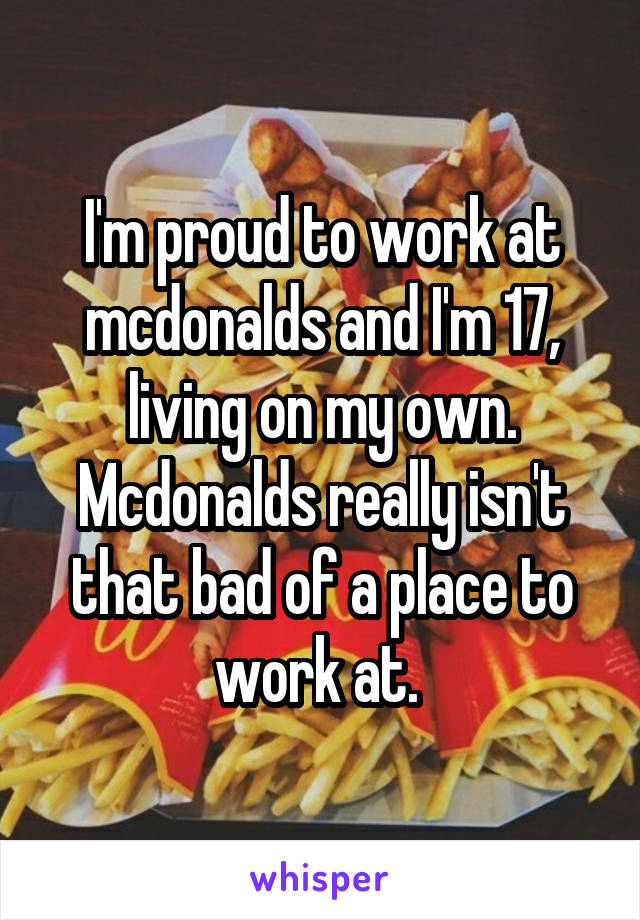 I'm proud to work at mcdonalds and I'm 17, living on my own. Mcdonalds really isn't that bad of a place to work at. 