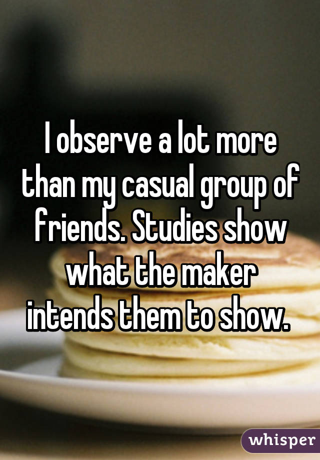 I observe a lot more than my casual group of friends. Studies show what the maker intends them to show. 