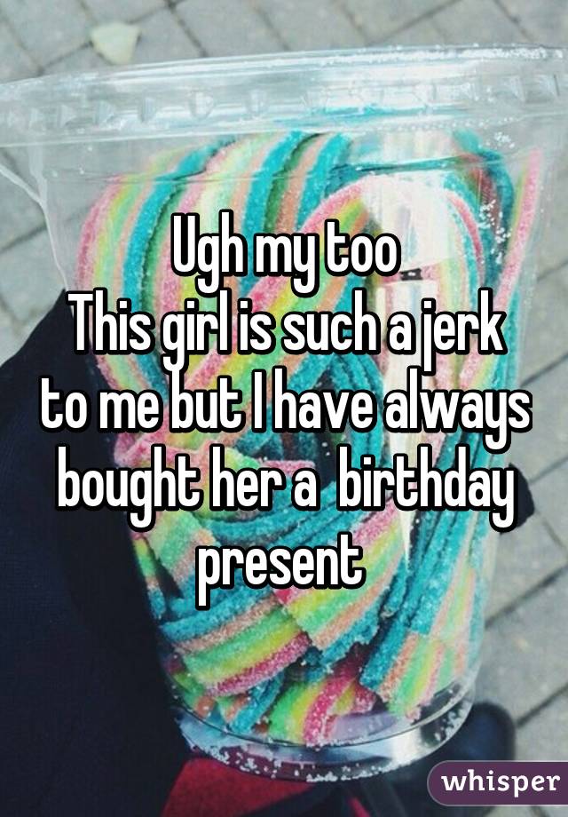 Ugh my too
This girl is such a jerk to me but I have always bought her a  birthday present 