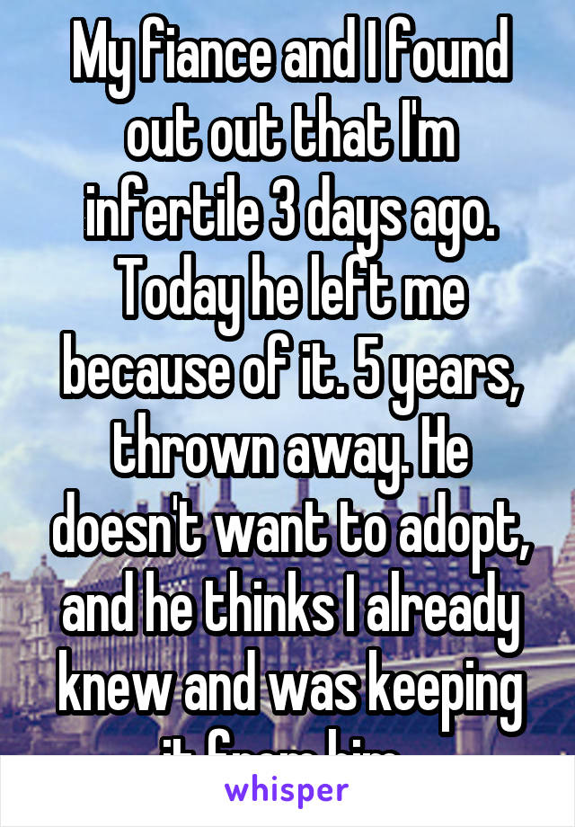 My fiance and I found out out that I'm infertile 3 days ago. Today he left me because of it. 5 years, thrown away. He doesn't want to adopt, and he thinks I already knew and was keeping it from him. 