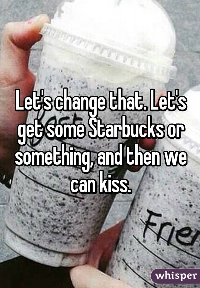 Let's change that. Let's get some Starbucks or something, and then we can kiss.