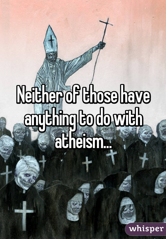 Neither of those have anything to do with atheism...