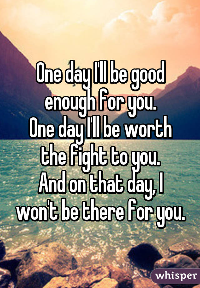 One day I'll be good enough for you.
One day I'll be worth the fight to you.
And on that day, I won't be there for you.