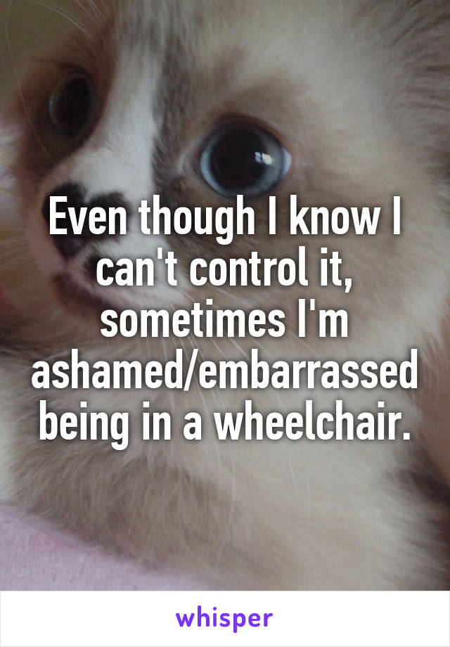 Even though I know I can't control it, sometimes I'm ashamed/embarrassed being in a wheelchair.