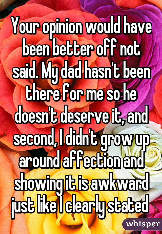 Your opinion would have been better off not said. My dad hasn't been there for me so he doesn't deserve it, and second, I didn't grow up around affection and showing it is awkward just like I clearly stated 