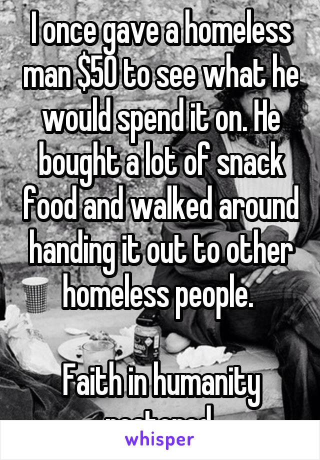 I once gave a homeless man $50 to see what he would spend it on. He bought a lot of snack food and walked around handing it out to other homeless people. 

Faith in humanity restored.
