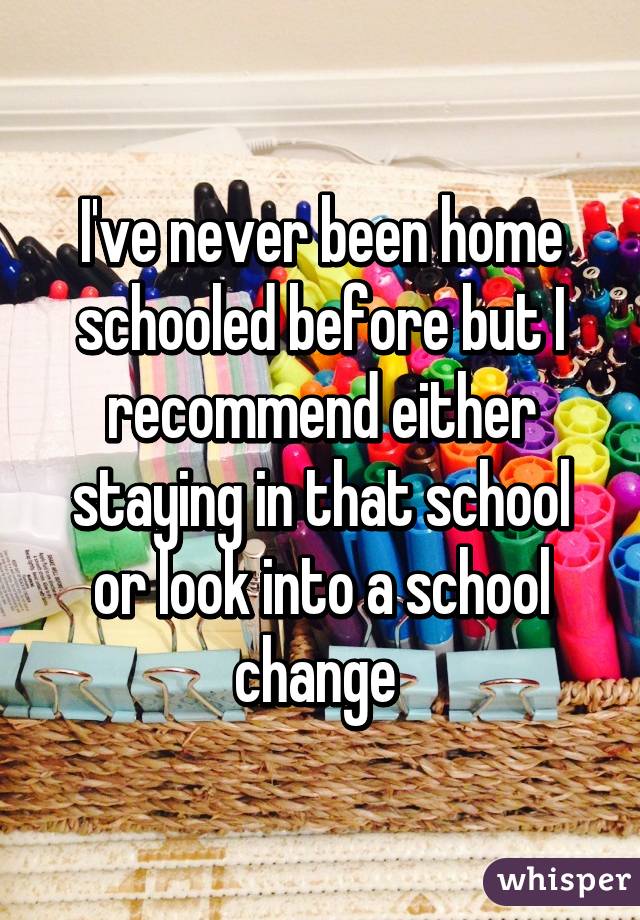 I've never been home schooled before but I recommend either staying in that school or look into a school change 