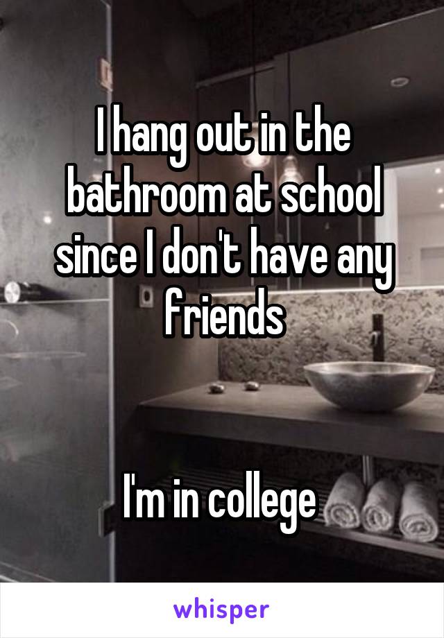 I hang out in the bathroom at school since I don't have any friends


I'm in college 