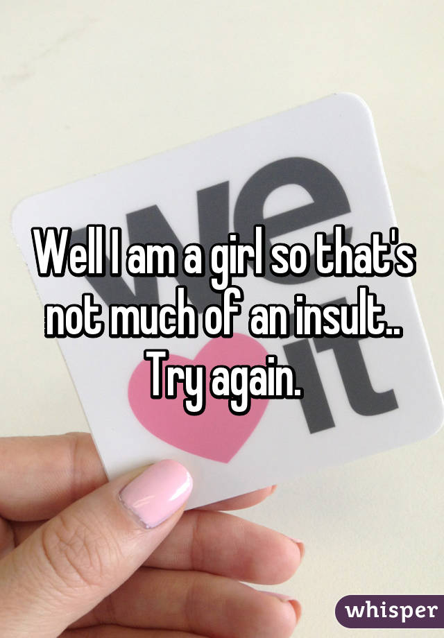 Well I am a girl so that's not much of an insult.. Try again.