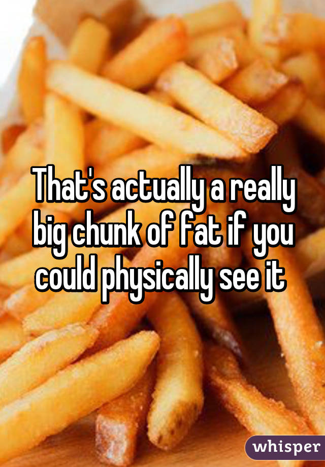 That's actually a really big chunk of fat if you could physically see it 