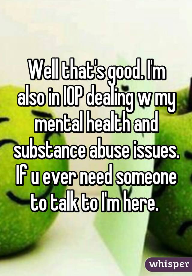 Well that's good. I'm also in IOP dealing w my mental health and substance abuse issues. If u ever need someone to talk to I'm here. 