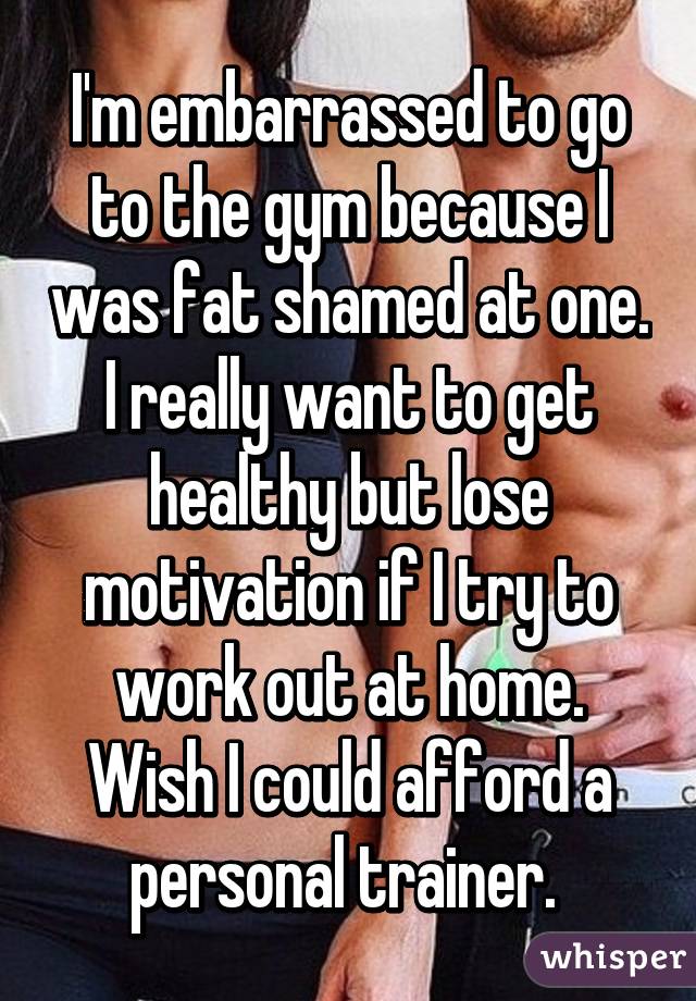 I'm embarrassed to go to the gym because I was fat shamed at one. I really want to get healthy but lose motivation if I try to work out at home. Wish I could afford a personal trainer. 
