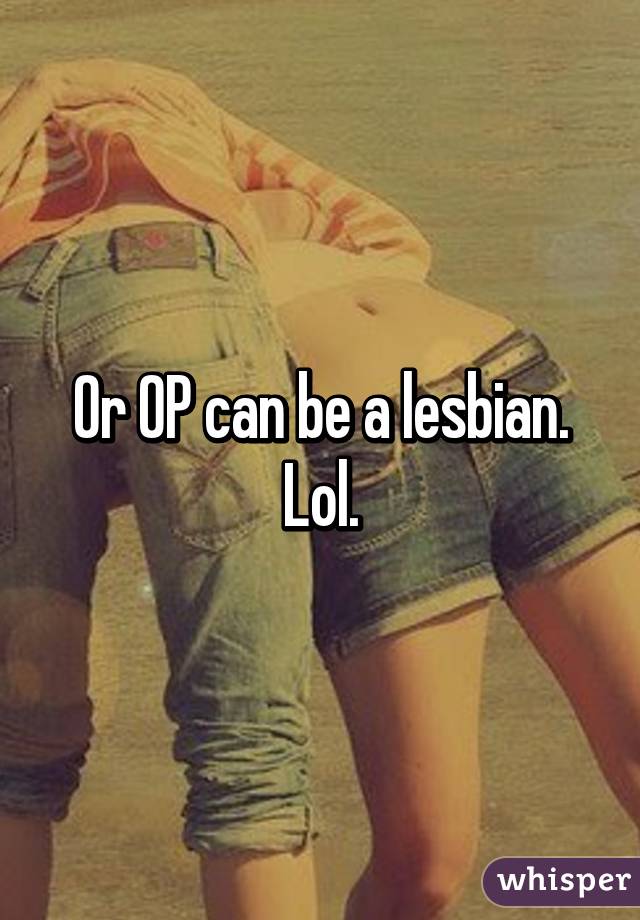 Or OP can be a lesbian. Lol.