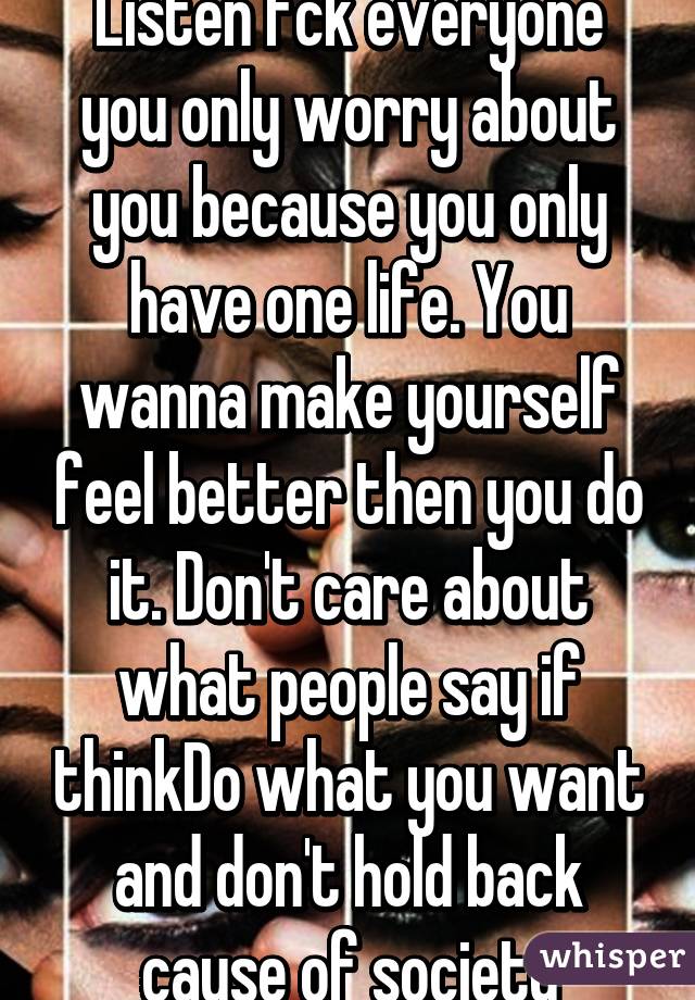 Listen fck everyone you only worry about you because you only have one life. You wanna make yourself feel better then you do it. Don't care about what people say if thinkDo what you want and don't hold back cause of society