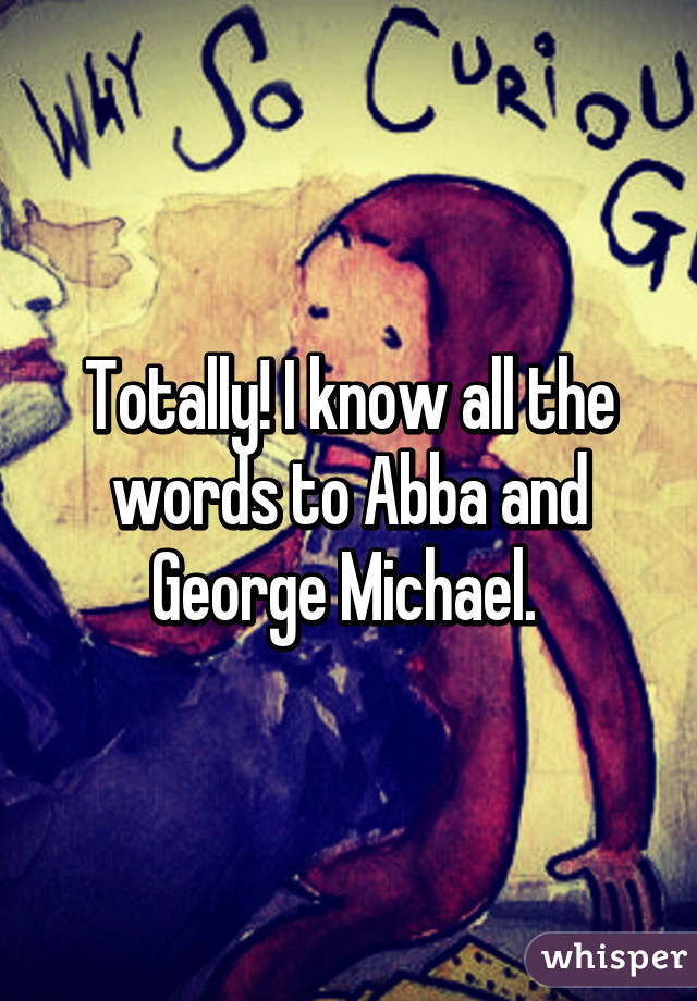 Totally! I know all the words to Abba and George Michael. 