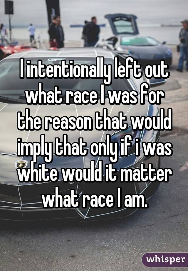 I intentionally left out what race I was for the reason that would imply that only if i was white would it matter what race I am.