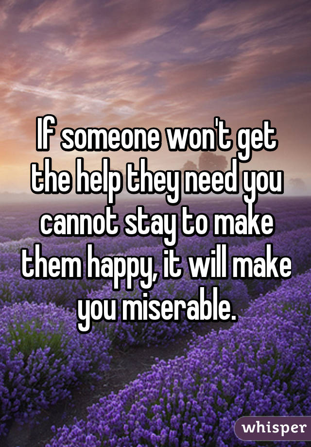 If someone won't get the help they need you cannot stay to make them happy, it will make you miserable.
