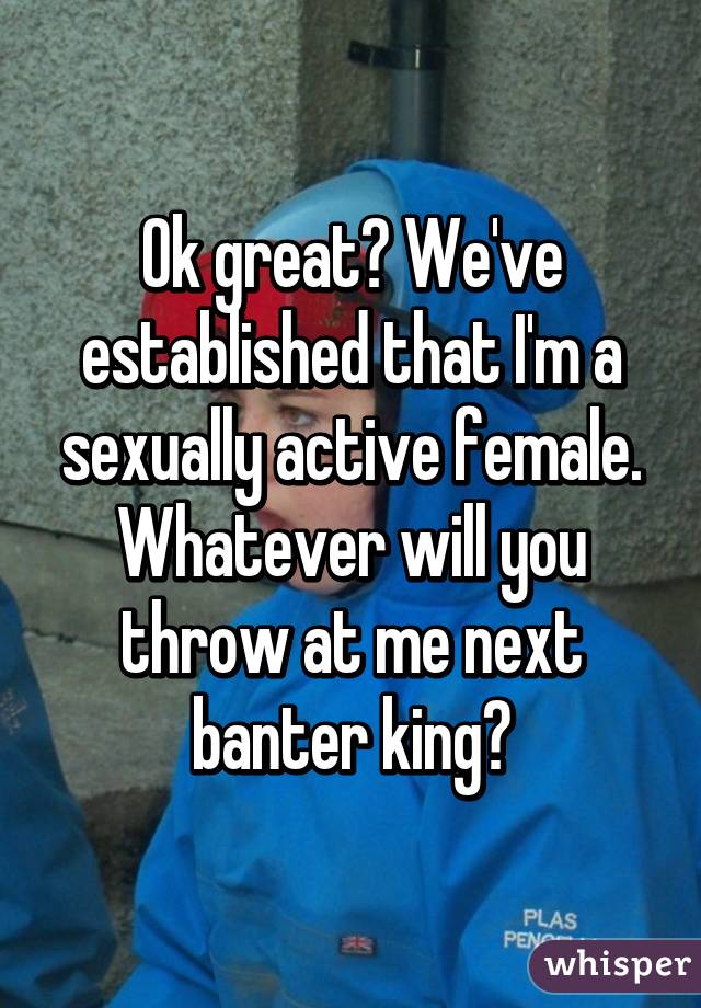 Ok great? We've established that I'm a sexually active female. Whatever will you throw at me next banter king?