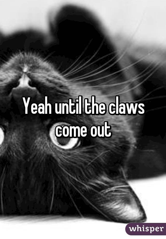 Yeah until the claws come out