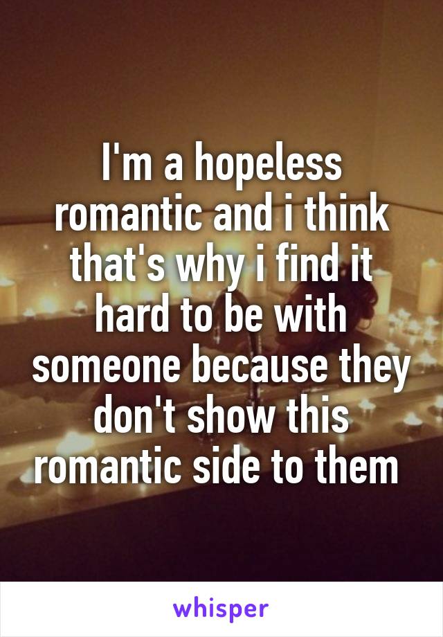 I'm a hopeless romantic and i think that's why i find it hard to be with someone because they don't show this romantic side to them 