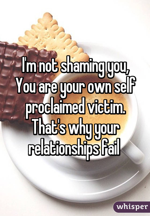 I'm not shaming you,
You are your own self proclaimed victim. That's why your relationships fail 