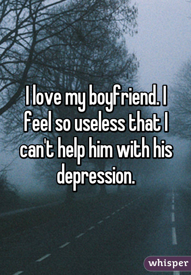 I love my boyfriend. I feel so useless that I can't help him with his depression.