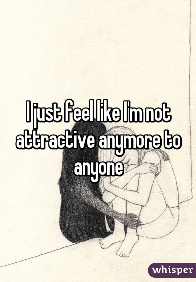 I Just Feel Like Im Not Attractive Anymore To Anyone 