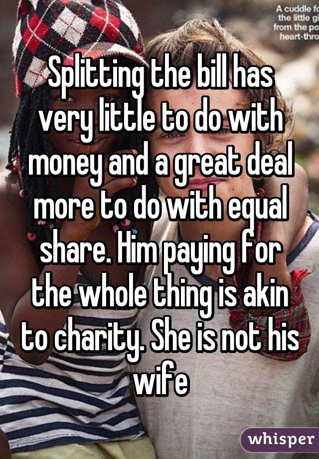 Splitting the bill has very little to do with money and a great deal more to do with equal share. Him paying for the whole thing is akin to charity. She is not his wife