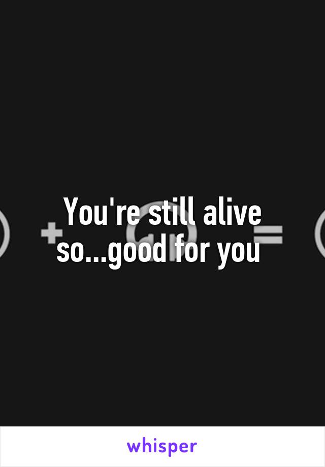 You're still alive so...good for you 