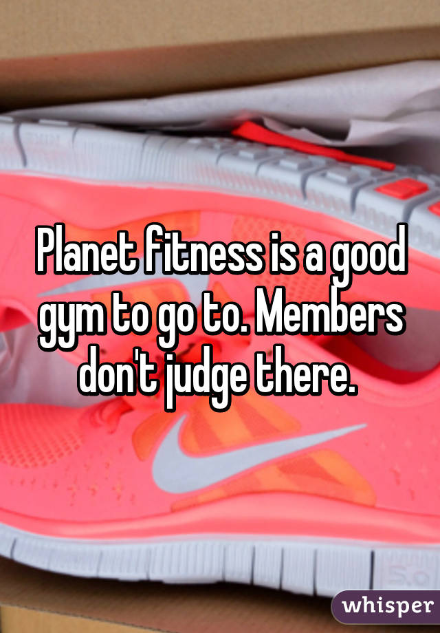 Planet fitness is a good gym to go to. Members don't judge there. 