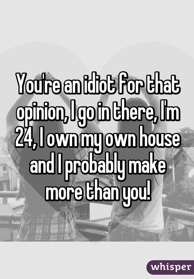 You're an idiot for that opinion, I go in there, I'm 24, I own my own house and I probably make more than you!