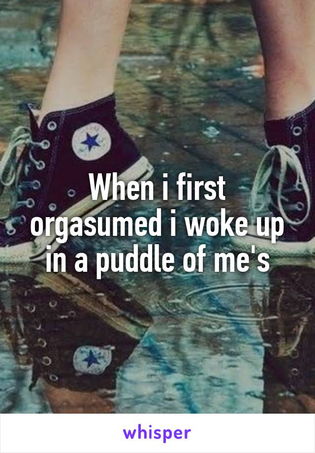 When i first orgasumed i woke up in a puddle of me's