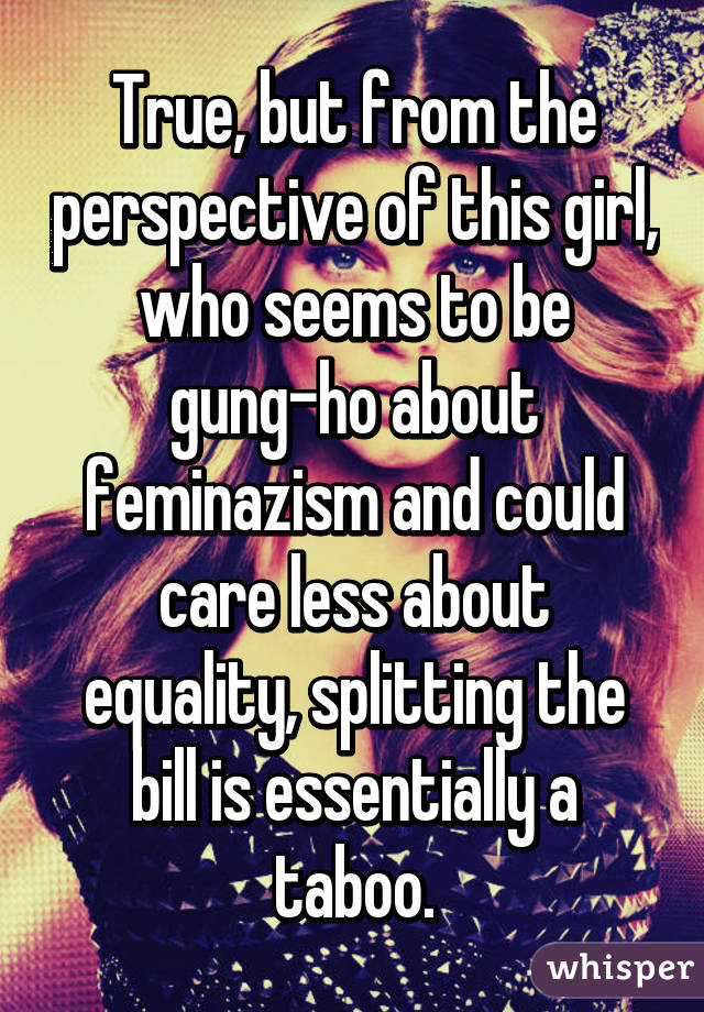 True, but from the perspective of this girl, who seems to be gung-ho about feminazism and could care less about equality, splitting the bill is essentially a taboo.