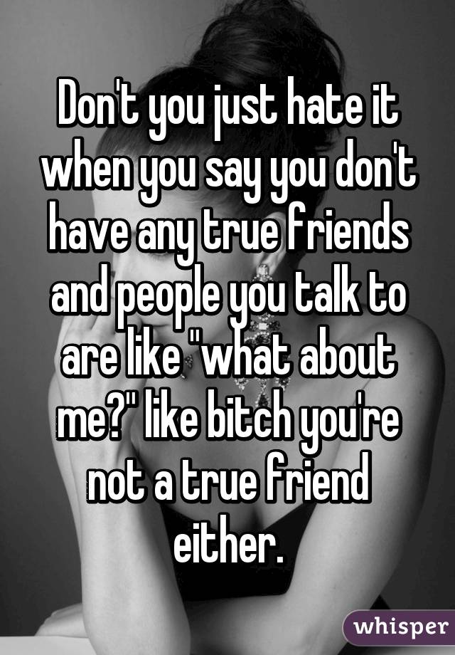 Don't you just hate it when you say you don't have any true friends and people you talk to are like "what about me?" like bitch you're not a true friend either.