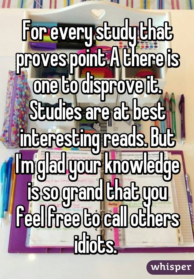 For every study that proves point A there is one to disprove it. Studies are at best interesting reads. But I'm glad your knowledge is so grand that you feel free to call others idiots. 