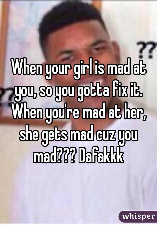 When your girl is mad at you, so you gotta fix it. When you're mad at her, she gets mad cuz you mad??? Dafakkk 