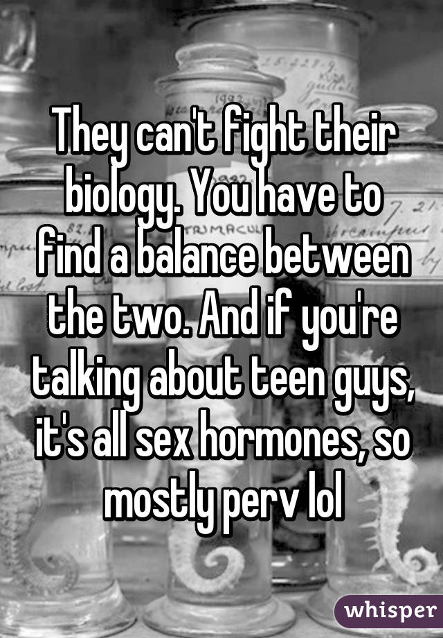 They can't fight their biology. You have to find a balance between the two. And if you're talking about teen guys, it's all sex hormones, so mostly perv lol