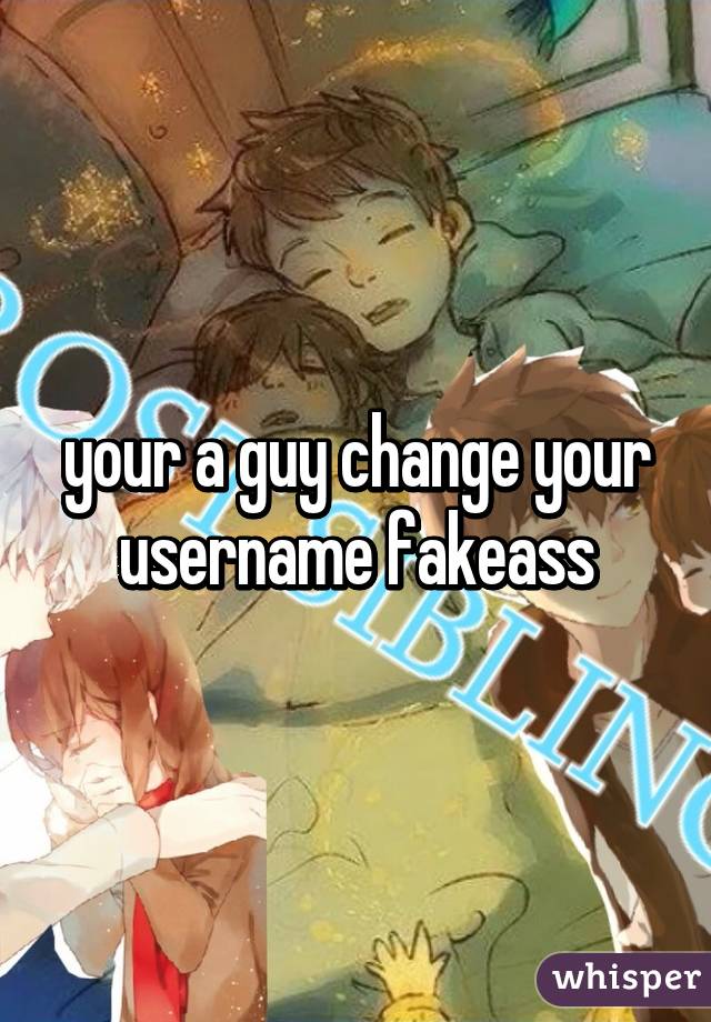 your a guy change your username fakeass