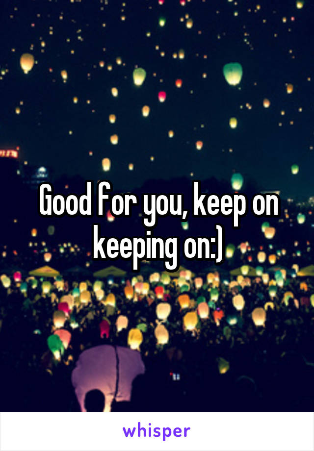 Good for you, keep on keeping on:)