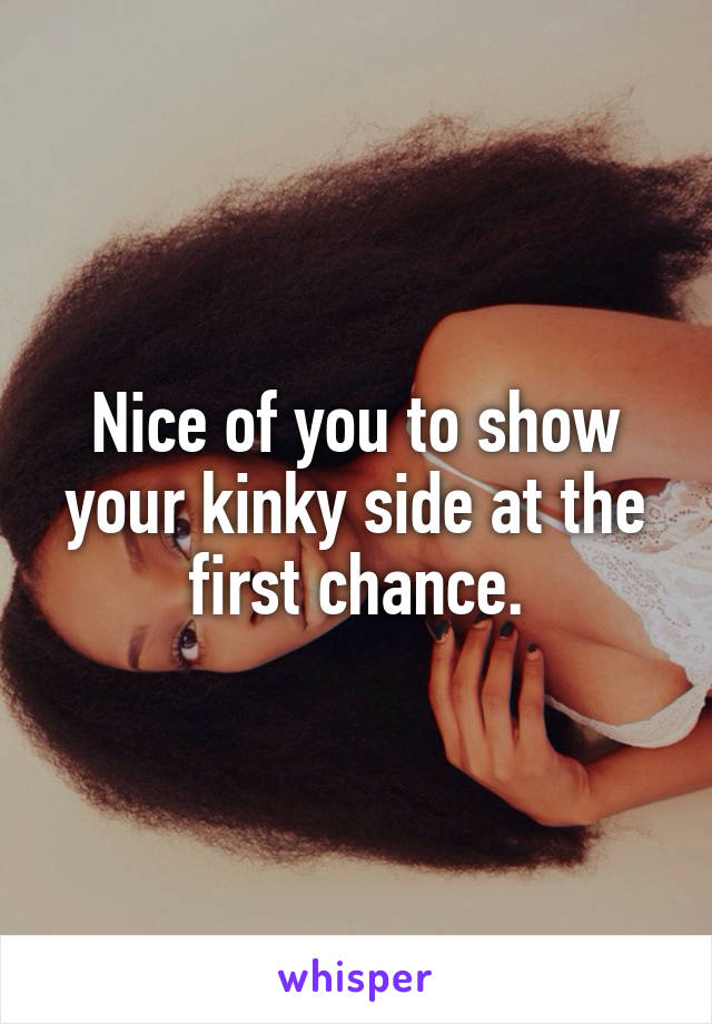Nice of you to show your kinky side at the first chance.