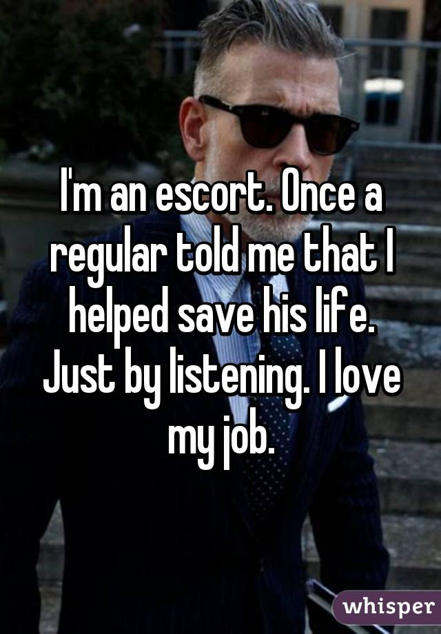 I'm an escort. Once a regular told me that I helped save his life. Just by listening. I love my job.