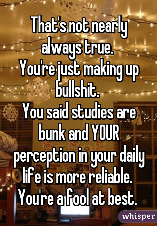 That's not nearly always true. 
You're just making up bullshit. 
You said studies are bunk and YOUR perception in your daily life is more reliable. 
You're a fool at best. 