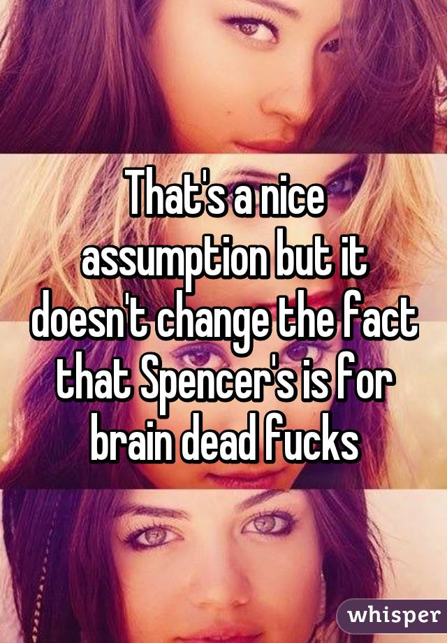 That's a nice assumption but it doesn't change the fact that Spencer's is for brain dead fucks