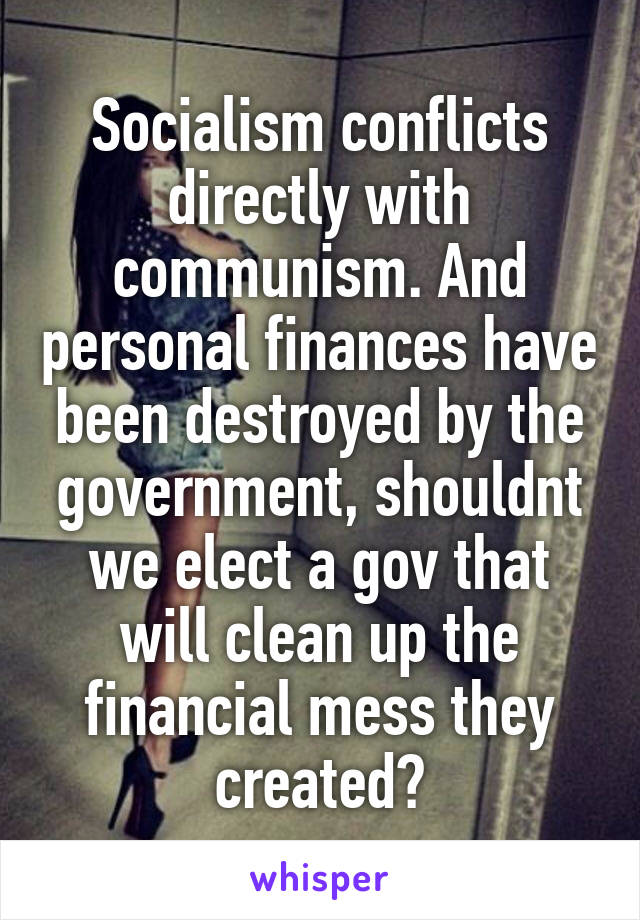 Socialism conflicts directly with communism. And personal finances have been destroyed by the government, shouldnt we elect a gov that will clean up the financial mess they created?