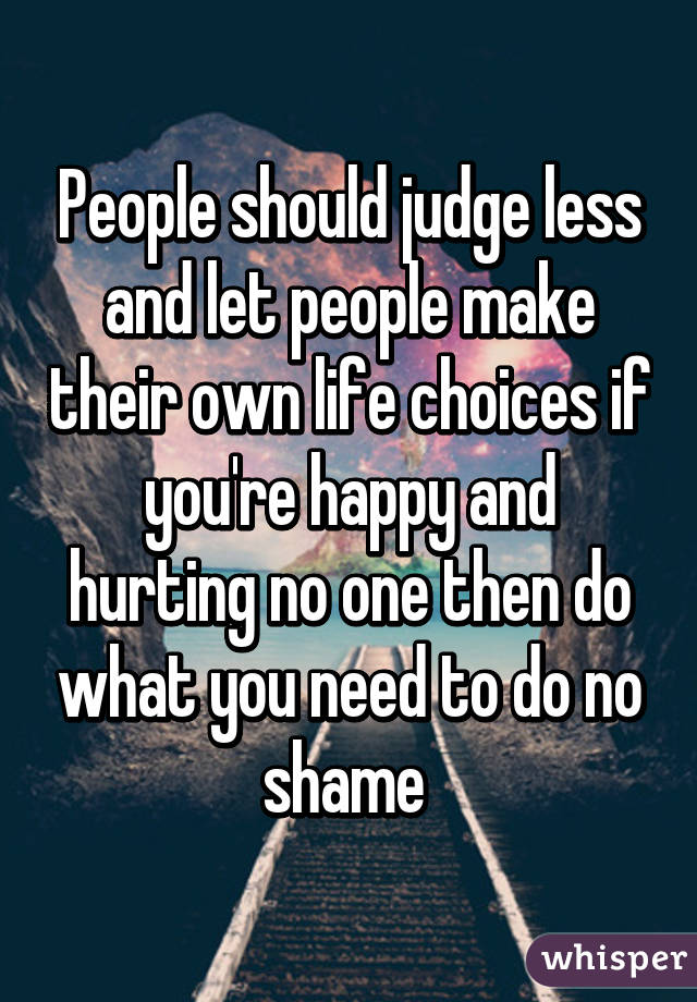 People should judge less and let people make their own life choices if you're happy and hurting no one then do what you need to do no shame 